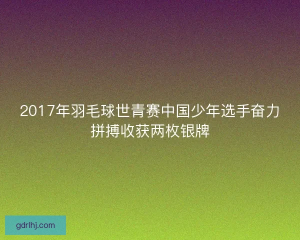 2017年羽毛球世青赛中国少年选手奋力拼搏收获两枚银牌