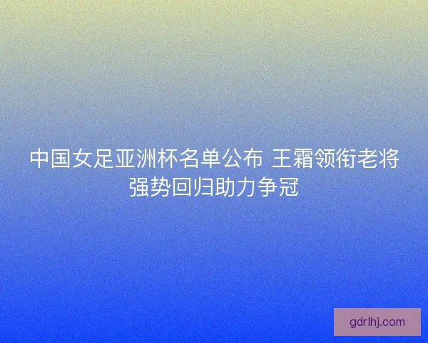 中国女足亚洲杯名单公布 王霜领衔老将强势回归助力争冠