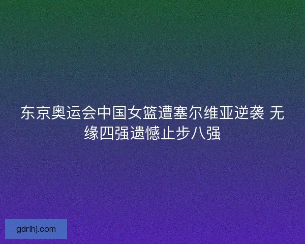 东京奥运会中国女篮遭塞尔维亚逆袭 无缘四强遗憾止步八强