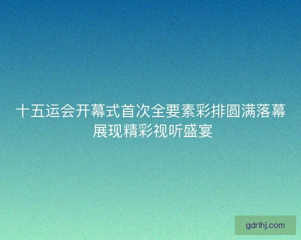 十五运会开幕式首次全要素彩排圆满落幕 展现精彩视听盛宴
