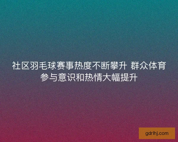 社区羽毛球赛事热度不断攀升 群众体育参与意识和热情大幅提升
