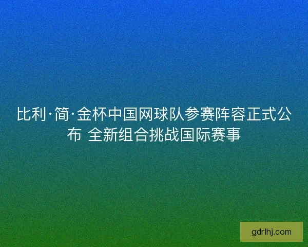 比利·简·金杯中国网球队参赛阵容正式公布 全新组合挑战国际赛事