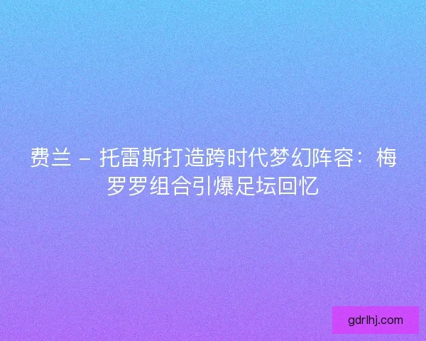 费兰 - 托雷斯打造跨时代梦幻阵容：梅罗罗组合引爆足坛回忆