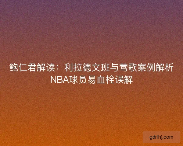 鲍仁君解读：利拉德文班与莺歌案例解析NBA球员易血栓误解